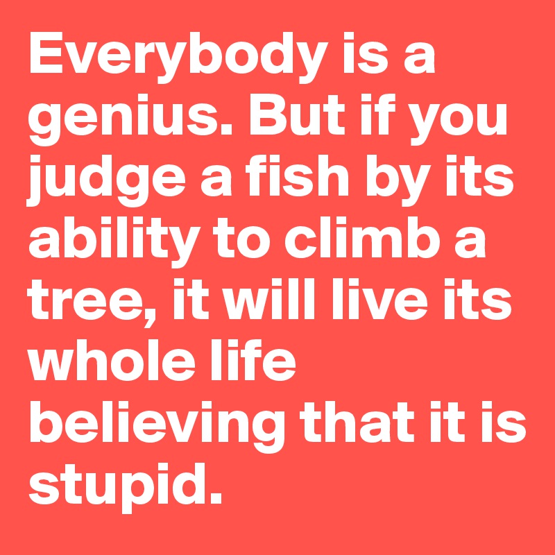 Everybody is a genius. But if you judge a fish by its ability to climb a tree, it will live its whole life believing that it is stupid.