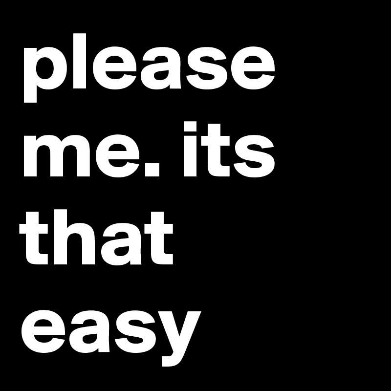 please me. its that easy