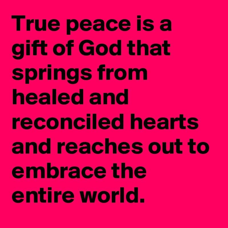 True peace is a gift of God that springs from healed and reconciled hearts and reaches out to embrace the entire world.