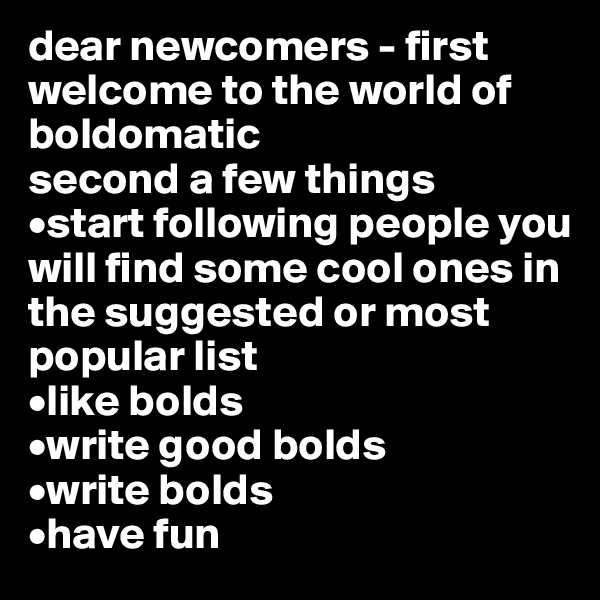 dear newcomers - first welcome to the world of boldomatic
second a few things
•start following people you will find some cool ones in the suggested or most popular list
•like bolds
•write good bolds
•write bolds
•have fun