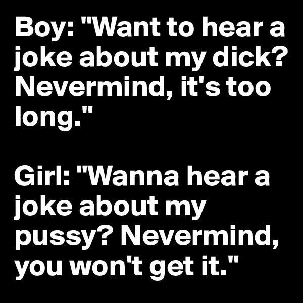 Boy: "Want to hear a joke about my dick? Nevermind, it's too long."

Girl: "Wanna hear a joke about my pussy? Nevermind, you won't get it."