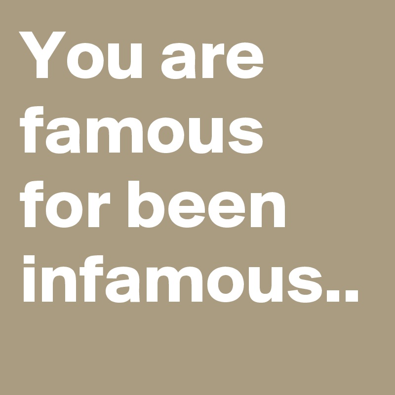 You are famous for been infamous..