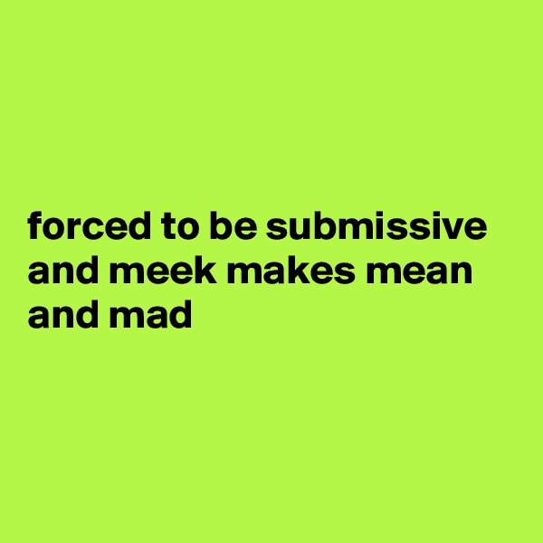 



forced to be submissive and meek makes mean and mad



