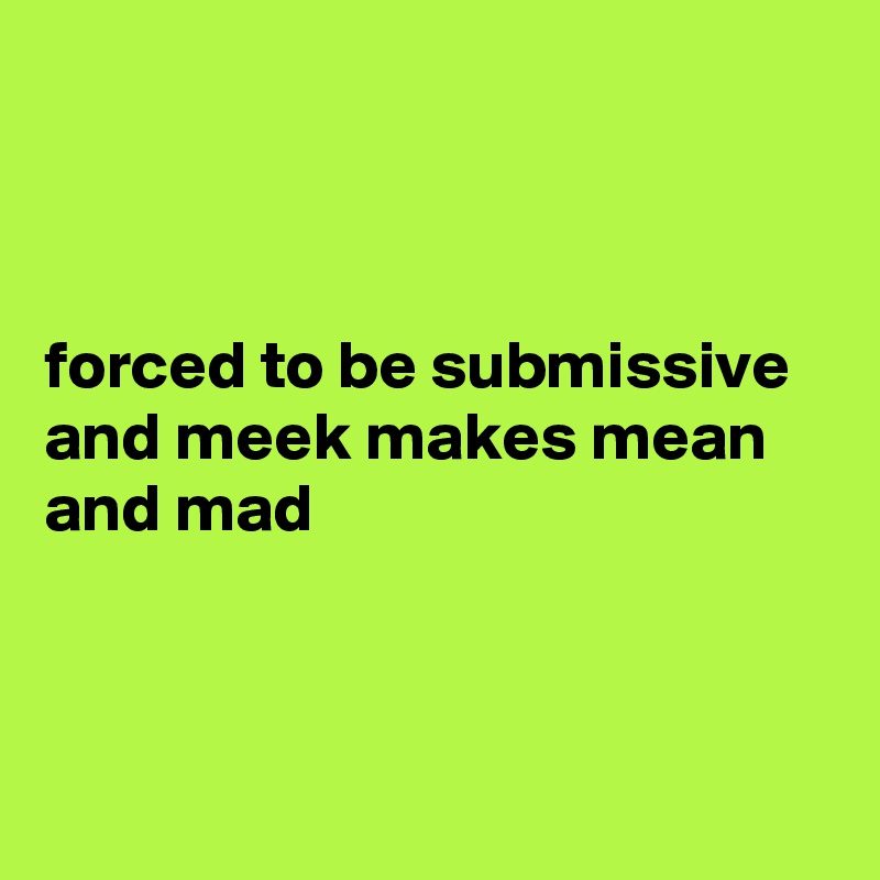 



forced to be submissive and meek makes mean and mad




