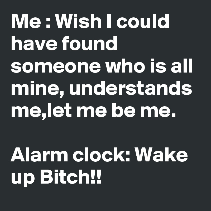 Me : Wish I could have found someone who is all mine, understands me,let me be me. 

Alarm clock: Wake up Bitch!!