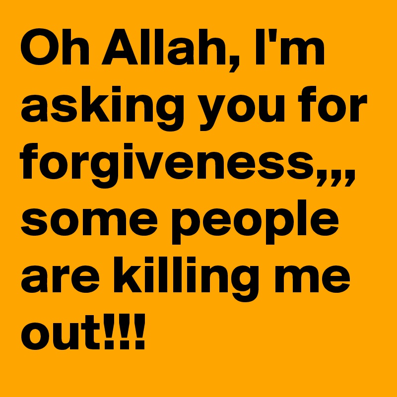 Oh Allah, I'm asking you for forgiveness,,, some people are killing me out!!!