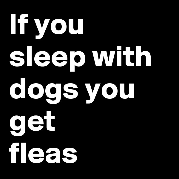If you sleep with dogs you get
fleas