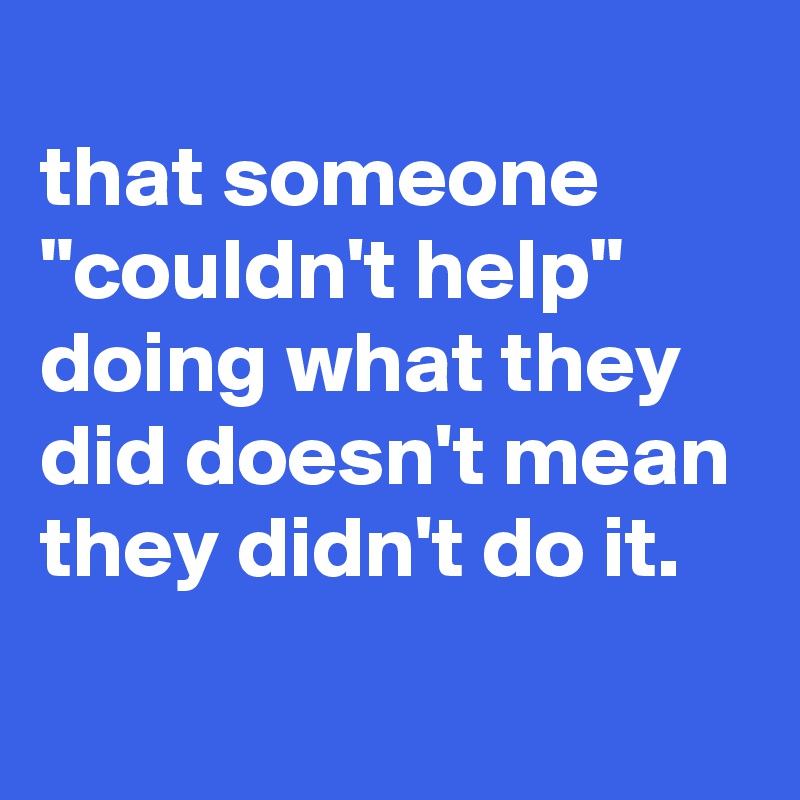 
that someone "couldn't help" doing what they did doesn't mean they didn't do it.
