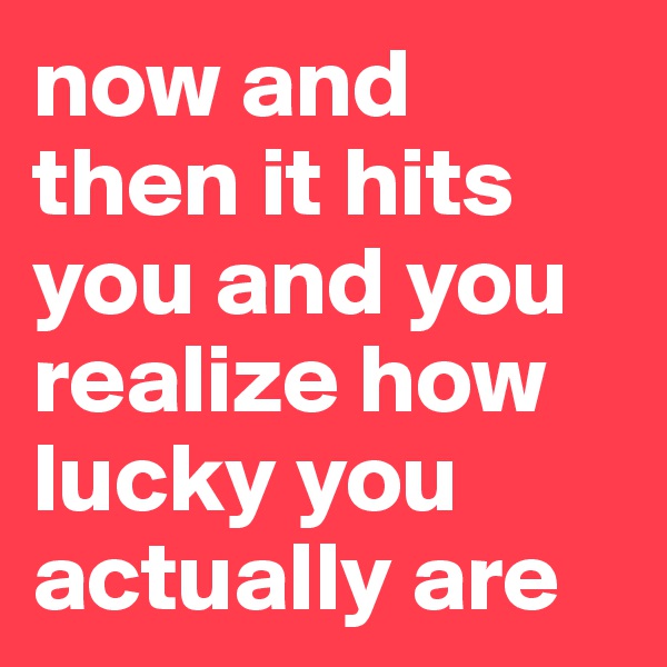 now and then it hits you and you realize how lucky you actually are