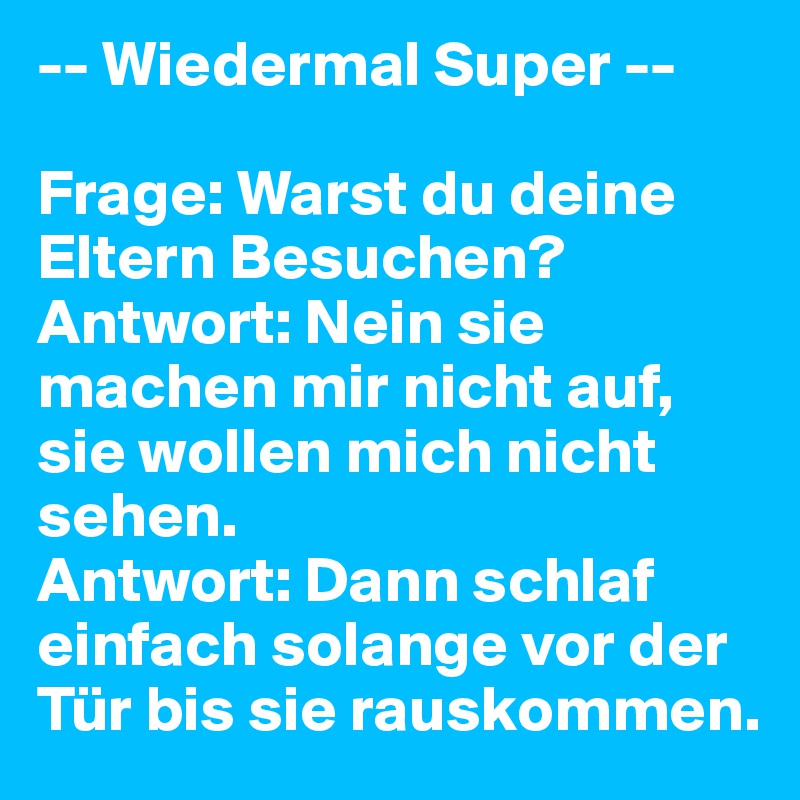 -- Wiedermal Super --

Frage: Warst du deine Eltern Besuchen? 
Antwort: Nein sie machen mir nicht auf, sie wollen mich nicht sehen. 
Antwort: Dann schlaf einfach solange vor der Tür bis sie rauskommen.