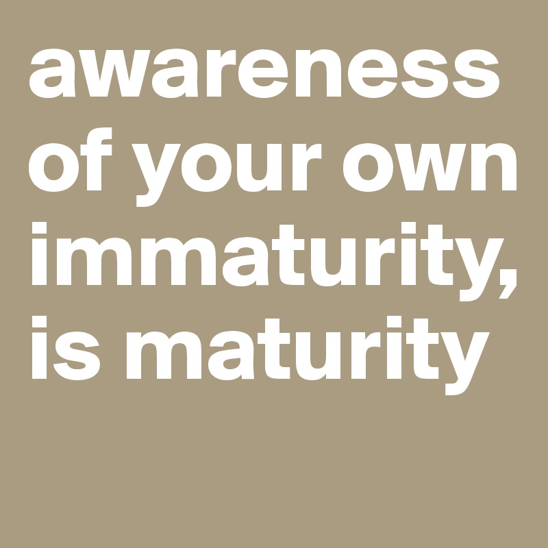 awareness of your own immaturity, is maturity
