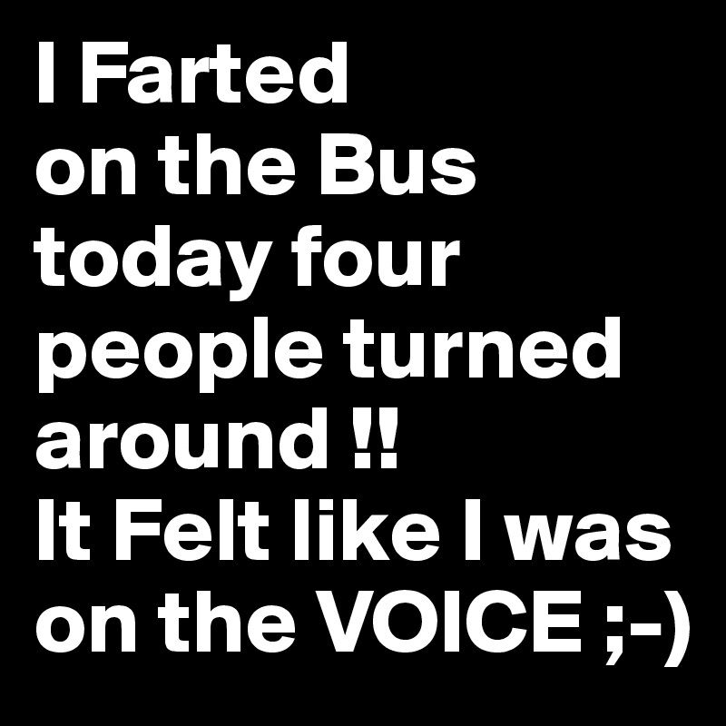 I Farted
on the Bus today four people turned around !!
It Felt like I was on the VOICE ;-)
