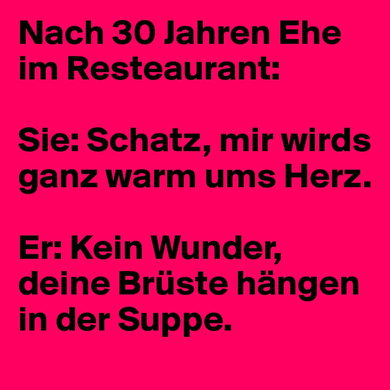 Nach 30 Jahren Ehe im Resteaurant:

Sie: Schatz, mir wirds ganz warm ums Herz.

Er: Kein Wunder, deine Brüste hängen in der Suppe.