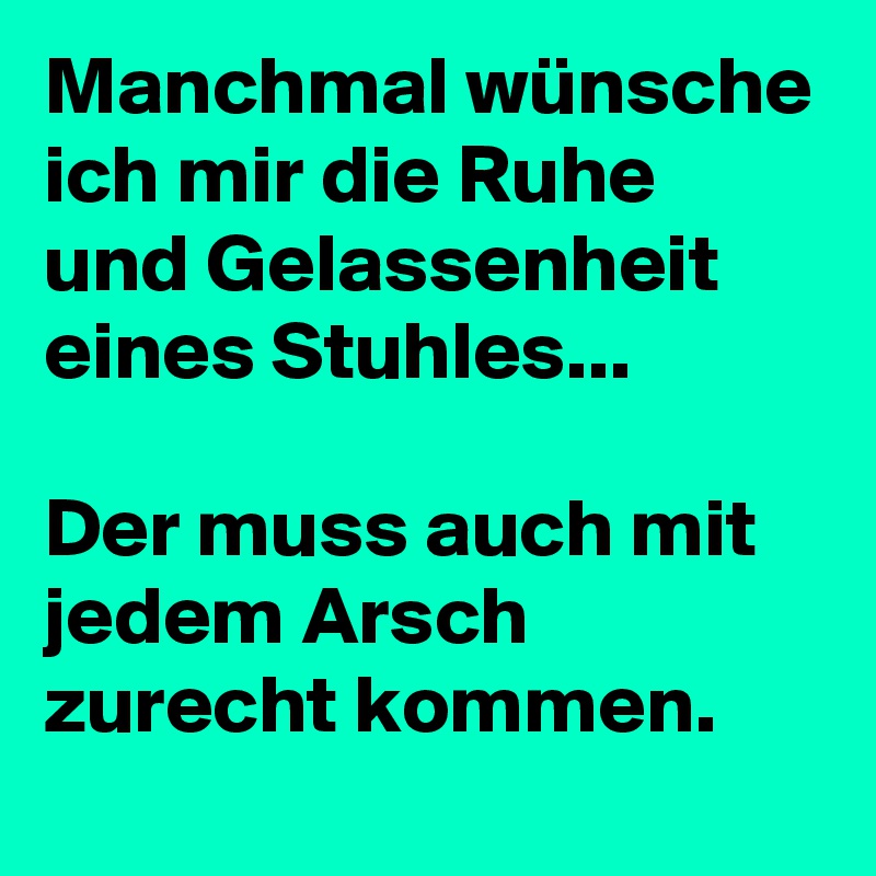 Manchmal wünsche ich mir die Ruhe und Gelassenheit eines Stuhles... 

Der muss auch mit jedem Arsch zurecht kommen. 