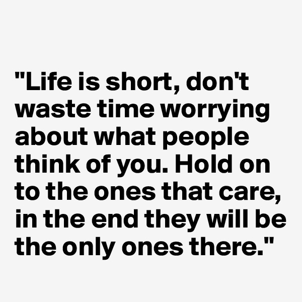 

"Life is short, don't waste time worrying about what people think of you. Hold on to the ones that care, in the end they will be the only ones there."