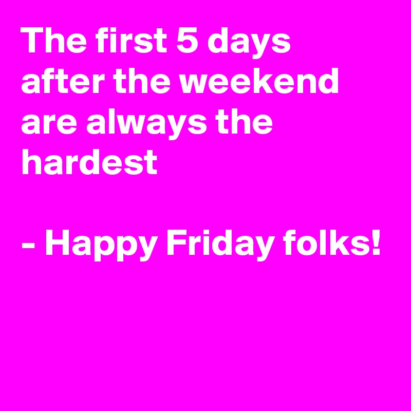 The first 5 days after the weekend are always the hardest

- Happy Friday folks!

