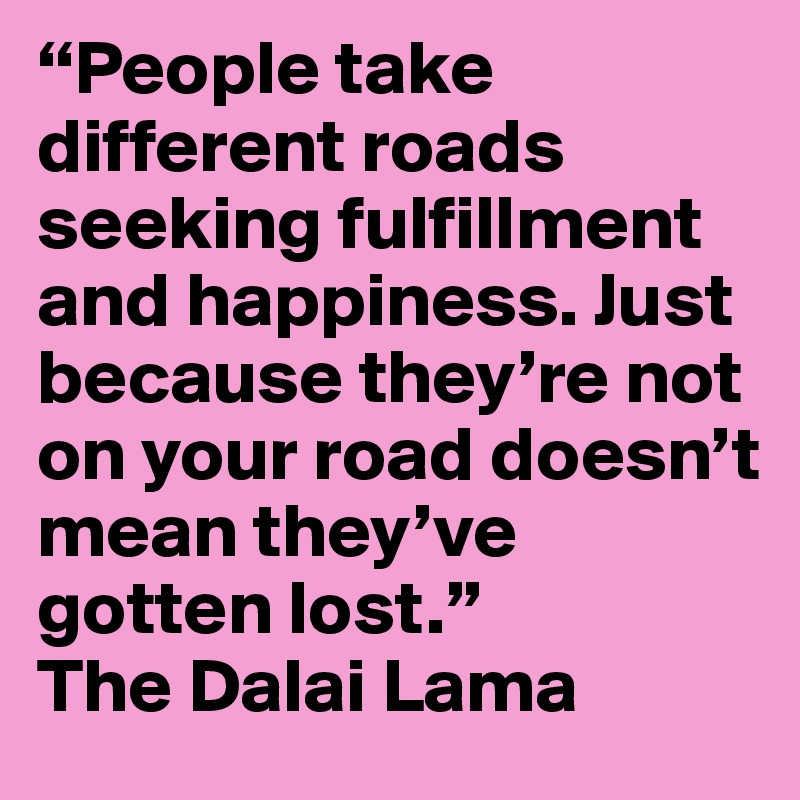 “People take different roads seeking fulfillment and happiness. Just because they’re not on your road doesn’t mean they’ve gotten lost.”
The Dalai Lama