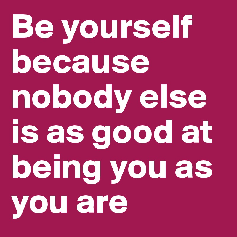 Be yourself because nobody else is as good at being you as you are ...