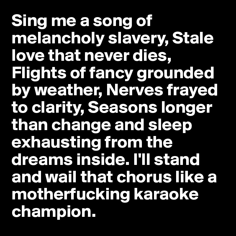 Sing me a song of melancholy slavery, Stale love that never dies, Flights of fancy grounded by weather, Nerves frayed to clarity, Seasons longer than change and sleep exhausting from the dreams inside. I'll stand and wail that chorus like a motherfucking karaoke champion. 