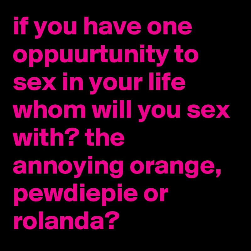 if you have one oppuurtunity to sex in your life whom will you sex with? the annoying orange, pewdiepie or rolanda?