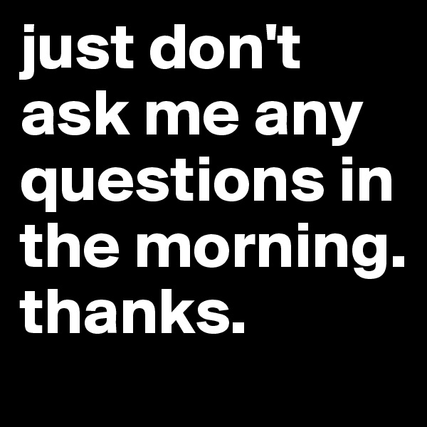 just don't ask me any questions in the morning. thanks.