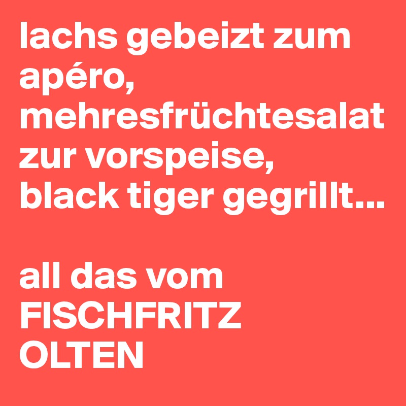 lachs gebeizt zum apéro, mehresfrüchtesalat zur vorspeise,
black tiger gegrillt... 

all das vom FISCHFRITZ
OLTEN