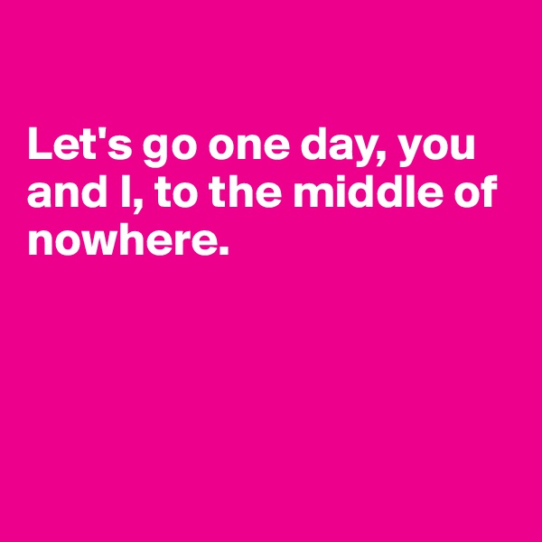 

Let's go one day, you and I, to the middle of nowhere.




