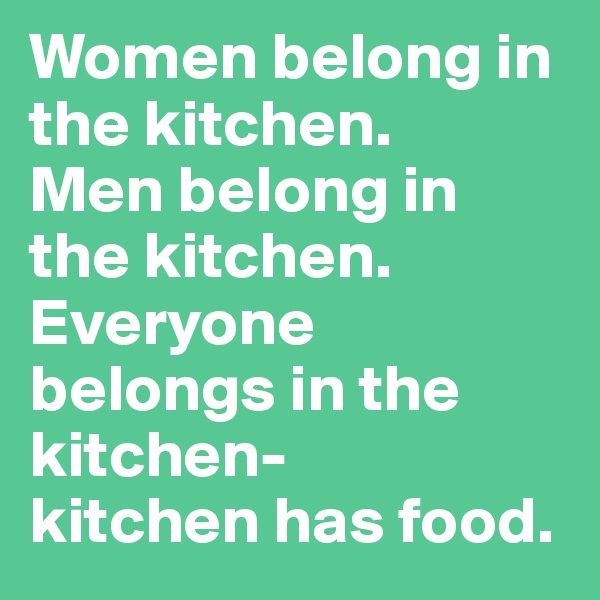 Women belong in the kitchen. 
Men belong in the kitchen.
Everyone belongs in the kitchen- 
kitchen has food.