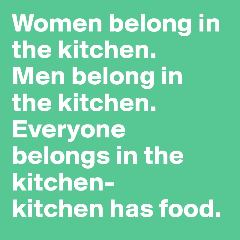Women belong in the kitchen. 
Men belong in the kitchen.
Everyone belongs in the kitchen- 
kitchen has food.