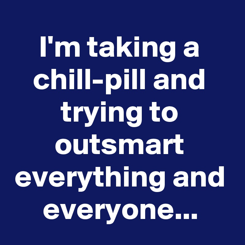 I'm taking a chill-pill and trying to outsmart everything and everyone...
