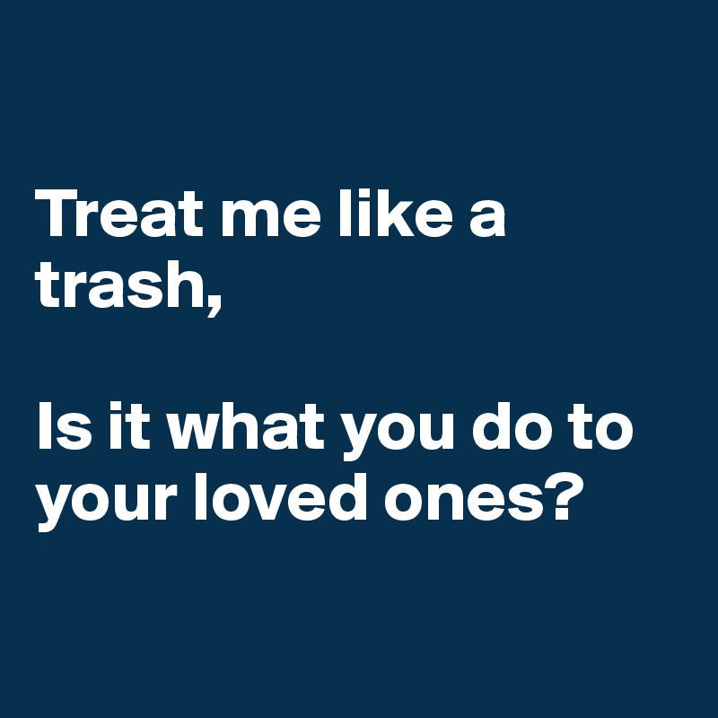 

Treat me like a trash, 

Is it what you do to your loved ones?

