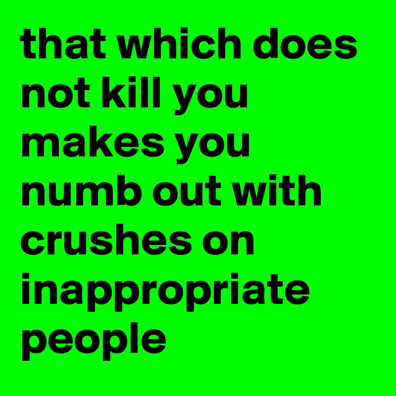 that which does not kill you makes you numb out with crushes on inappropriate people