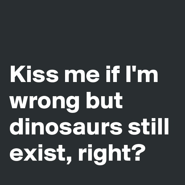 

Kiss me if I'm wrong but dinosaurs still exist, right?
