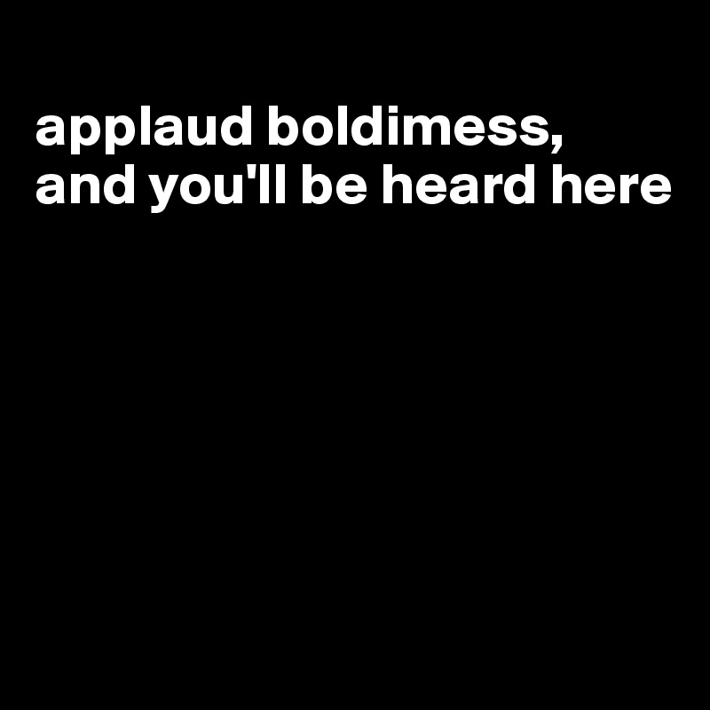 
applaud boldimess, and you'll be heard here






