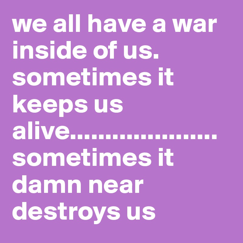 we all have a war inside of us. sometimes it keeps us alive.....................sometimes it damn near destroys us 