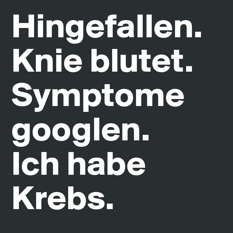 Hingefallen. 
Knie blutet. 
Symptome googlen. 
Ich habe Krebs. 