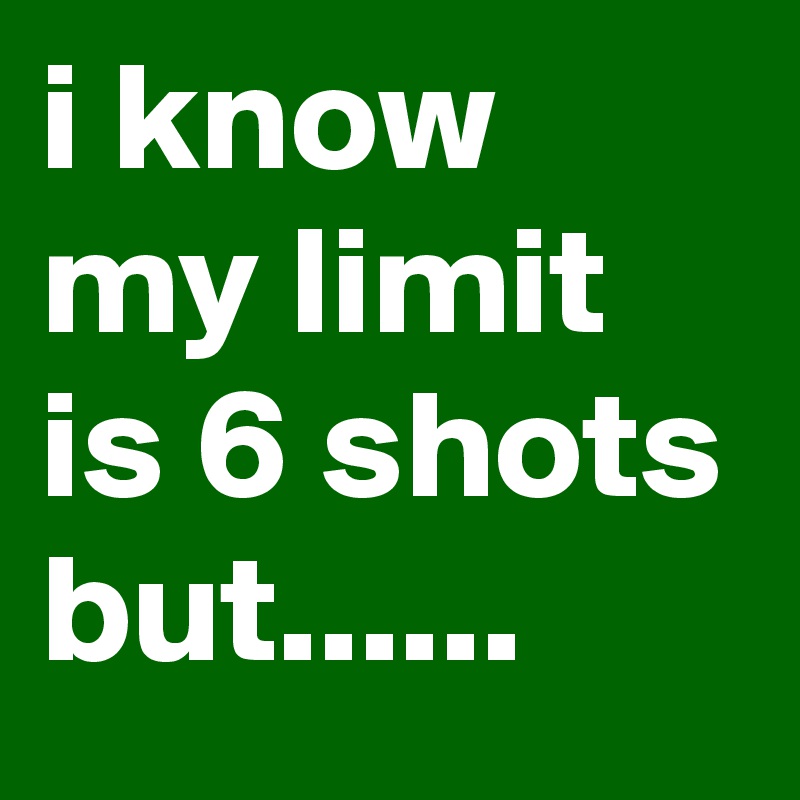 i know my limit is 6 shots but......