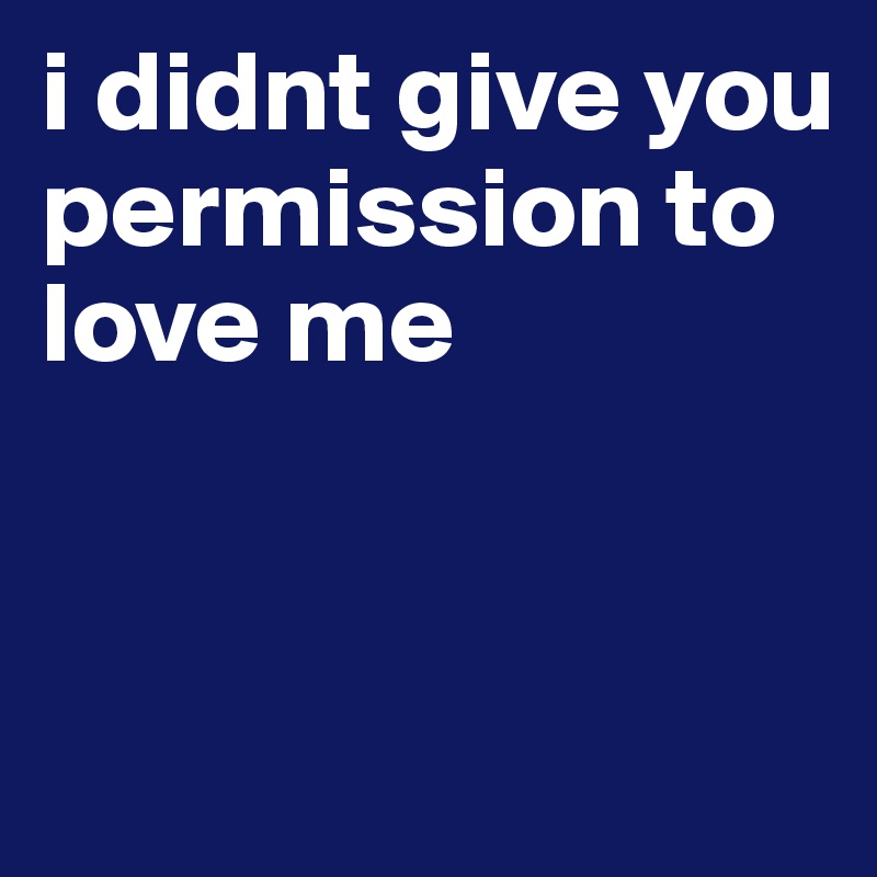 i didnt give you permission to love me


