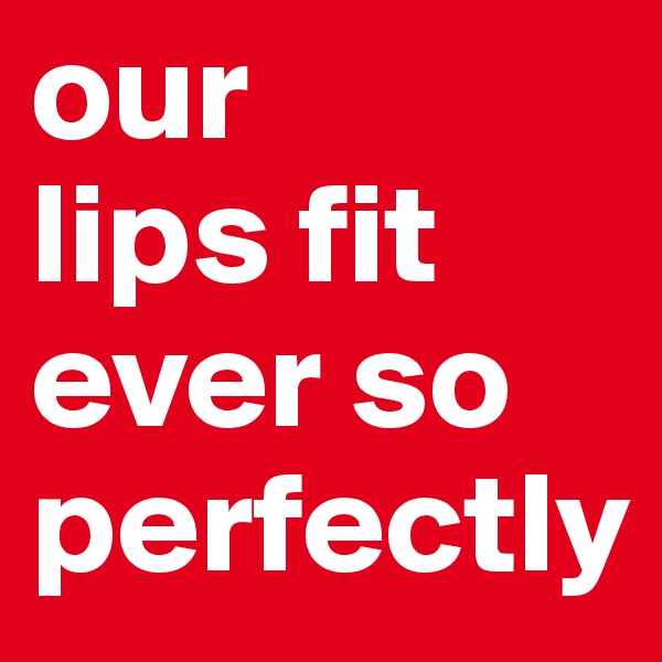 our 
lips fit 
ever so perfectly