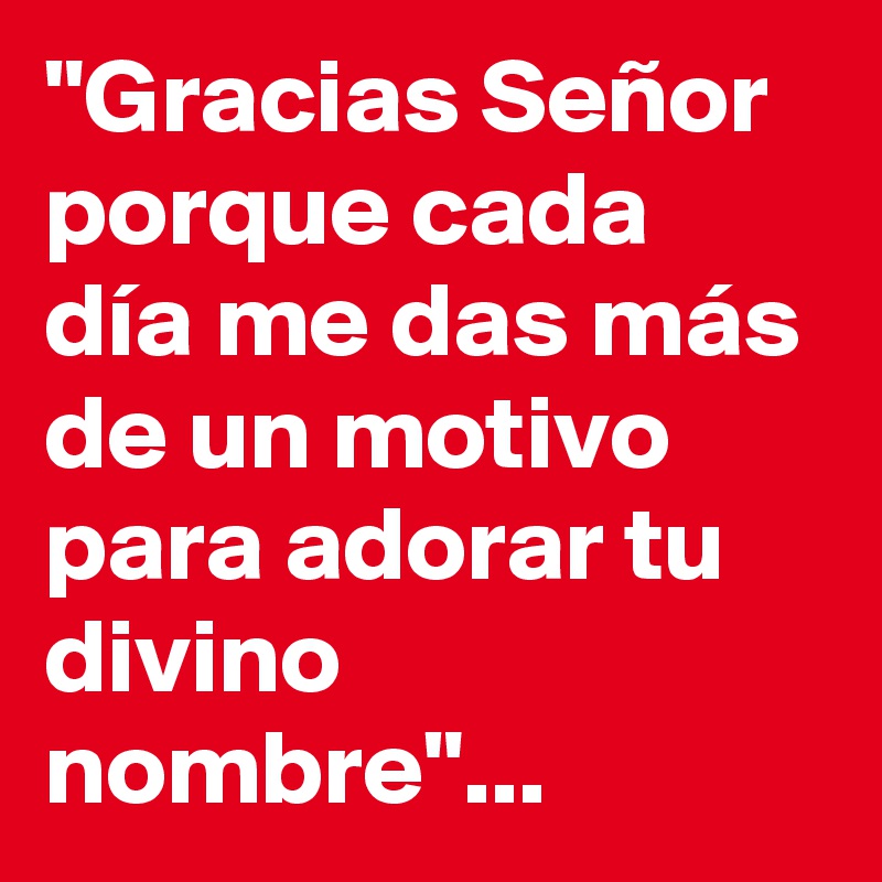 "Gracias Señor porque cada día me das más de un motivo para adorar tu divino nombre"... 