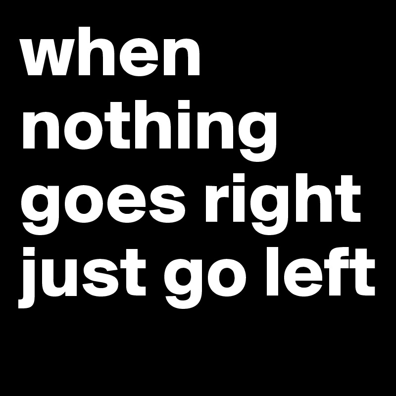 when nothing goes right just go left