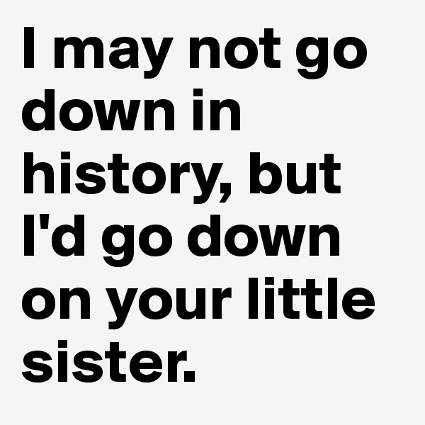 I may not go down in history, but I'd go down on your little sister.