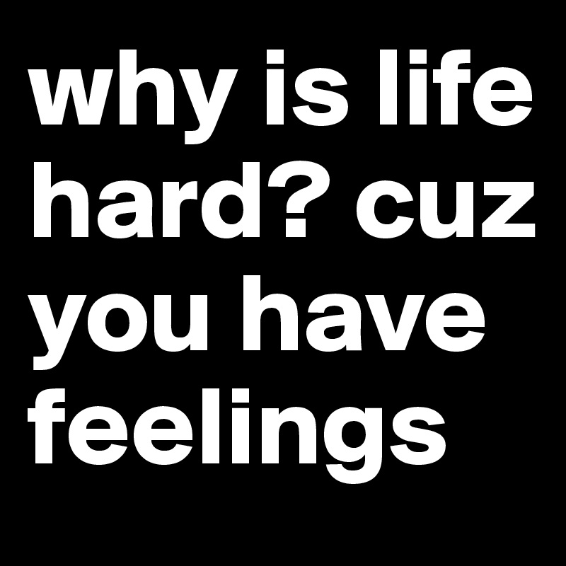why is life hard? cuz you have feelings