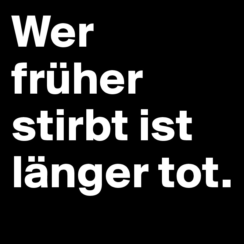 Wer früher stirbt ist länger tot. 