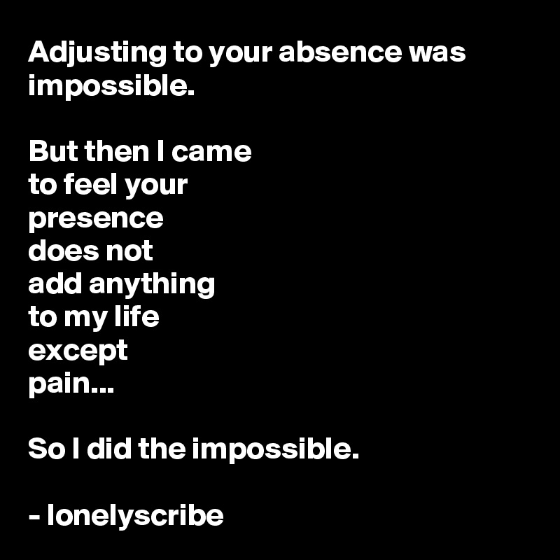 Adjusting to your absence was 
impossible.

But then I came 
to feel your 
presence 
does not 
add anything 
to my life
except 
pain...

So I did the impossible.

- lonelyscribe 
