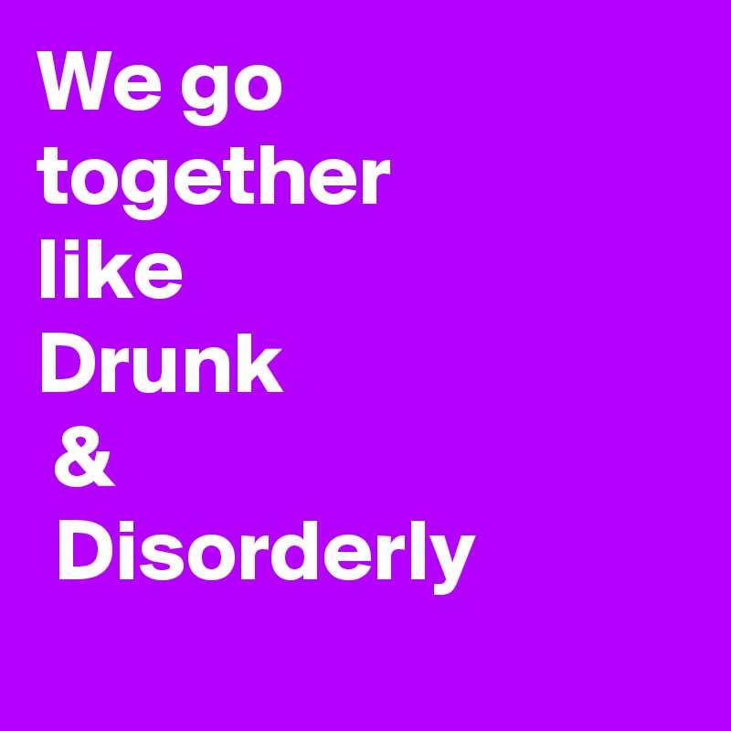 We go  
together
like 
Drunk
 &
 Disorderly
