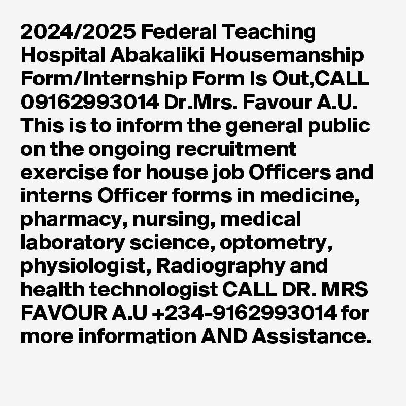 2024/2025 Federal Teaching Hospital Abakaliki Housemanship Form/Internship Form Is Out,CALL 09162993014 Dr.Mrs. Favour A.U. This is to inform the general public on the ongoing recruitment exercise for house job Officers and interns Officer forms in medicine, pharmacy, nursing, medical laboratory science, optometry, physiologist, Radiography and health technologist CALL DR. MRS FAVOUR A.U +234-9162993014 for more information AND Assistance.