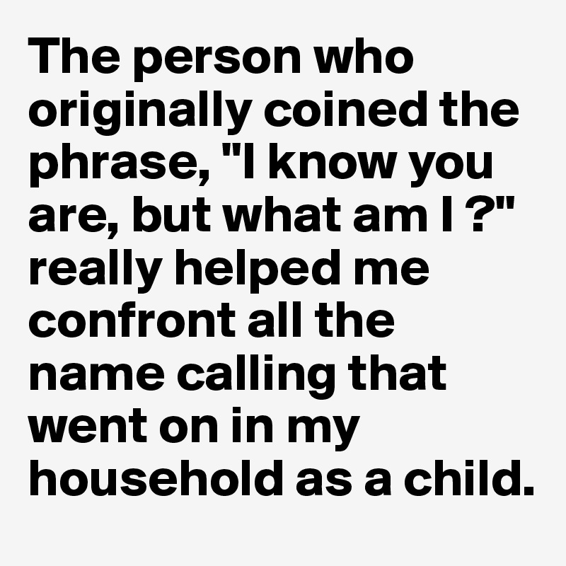 The person who originally coined the phrase, "I know you are, but what am I ?" really helped me confront all the name calling that went on in my household as a child. 