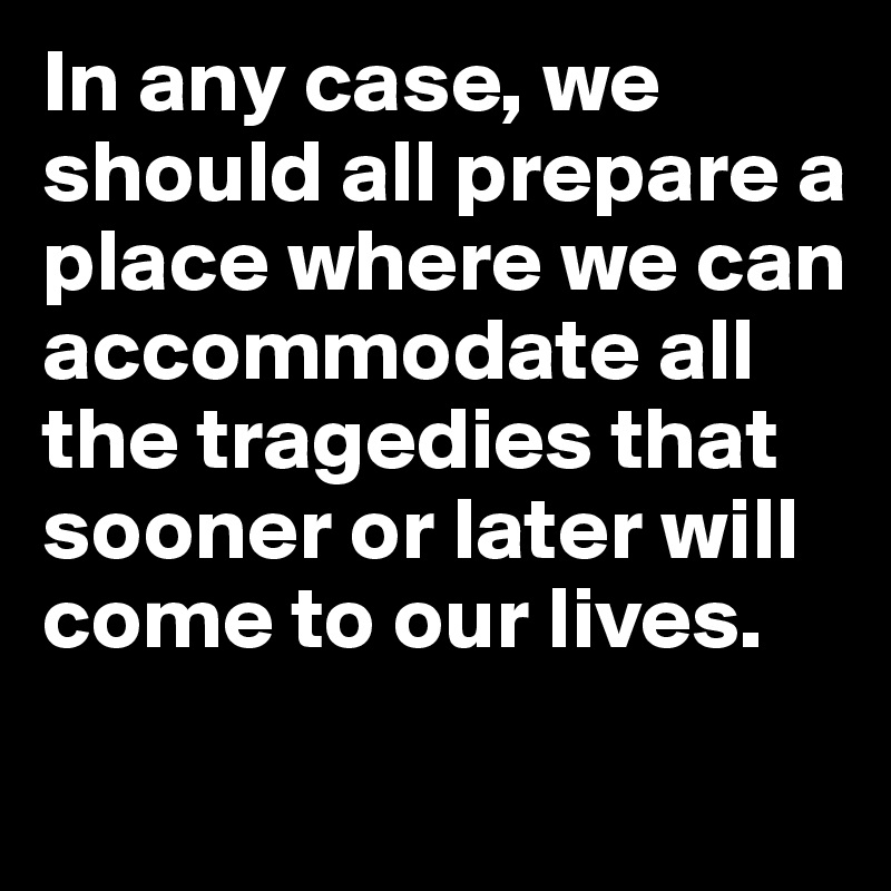 In any case, we should all prepare a place where we can accommodate all the tragedies that sooner or later will come to our lives.
