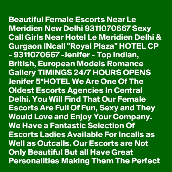 Beautiful Female Escorts Near Le Meridien New Delhi 9311070667 Sexy Call Girls Near Hotel Le Meridien Delhi & Gurgaon INcall "Royal Plaza" HOTEL CP - 9311070667 -Jenifer - Top Indian, British, European Models Romance Gallery TIMINGS 24/7 HOURS OPENS Jenifer 5*HOTEL We Are One Of The Oldest Escorts Agencies In Central Delhi. You Will Find That Our Female Escorts Are Full Of Fun, Sexy and They Would Love and Enjoy Your Company. We Have a Fantastic Selection Of Escorts Ladies Available For Incalls as Well as Outcalls. Our Escorts are Not Only Beautiful But all Have Great Personalities Making Them The Perfect 